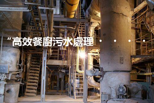 “高效餐廚污水處理，綠色環(huán)保新篇章”